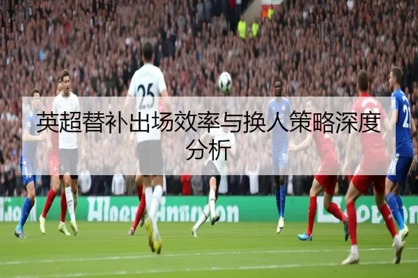 英超替补出场效率与换人策略深度分析